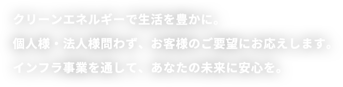 クリーンエネルギーで生活を豊かに。個人様・法人様問わず、お客様のご要望にお応えします。インフラ事業を通して、あなたの未来に安心を。